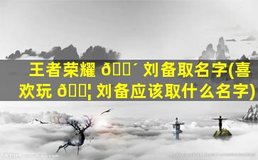 王者荣耀 🌴 刘备取名字(喜欢玩 🐦 刘备应该取什么名字)